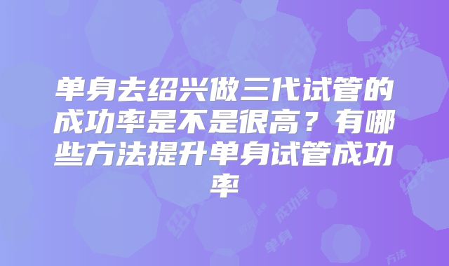 单身去绍兴做三代试管的成功率是不是很高？有哪些方法提升单身试管成功率
