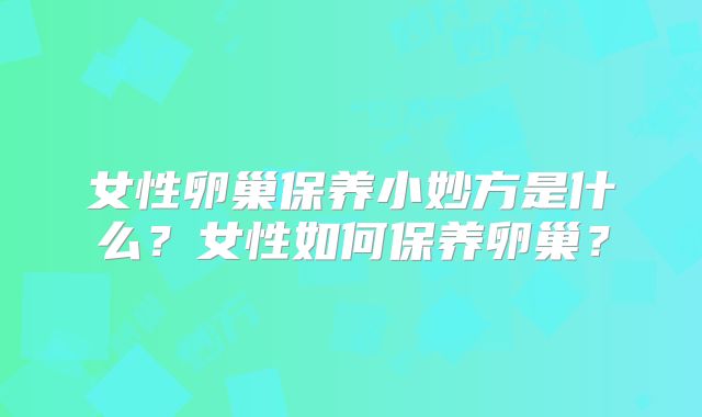 女性卵巢保养小妙方是什么？女性如何保养卵巢？
