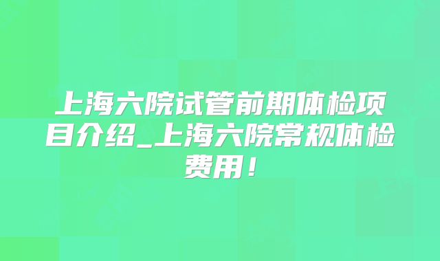 上海六院试管前期体检项目介绍_上海六院常规体检费用！