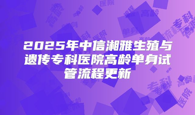 2025年中信湘雅生殖与遗传专科医院高龄单身试管流程更新