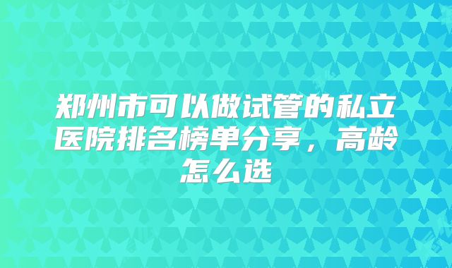 郑州市可以做试管的私立医院排名榜单分享,高龄怎么选