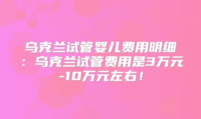 乌克兰试管婴儿费用明细：乌克兰试管费用是3万元-10万元左右！