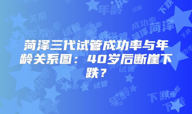 菏泽三代试管成功率与年龄关系图：40岁后断崖下跌？