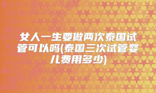 女人一生要做两次泰国试管可以吗(泰国三次试管婴儿费用多少)