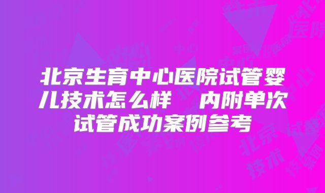 北京生育中心医院试管婴儿技术怎么样  内附单次试管成功案例参考