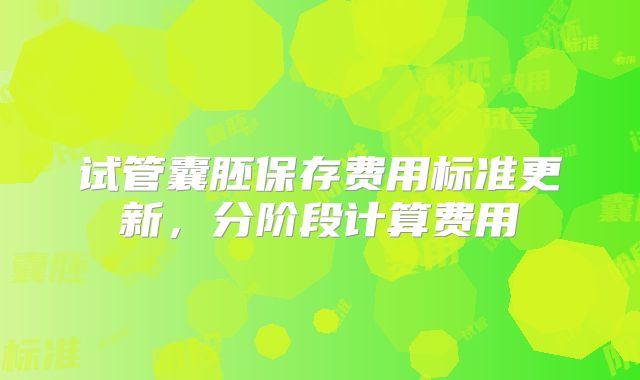 试管囊胚保存费用标准更新，分阶段计算费用