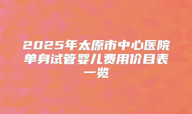 2025年太原市中心医院单身试管婴儿费用价目表一览