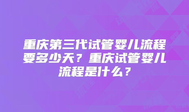 重庆第三代试管婴儿流程要多少天?重庆试管婴儿流程是什么?