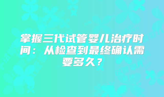 掌握三代试管婴儿治疗时间：从检查到最终确认需要多久？