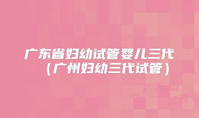 广东省妇幼试管婴儿三代（广州妇幼三代试管）