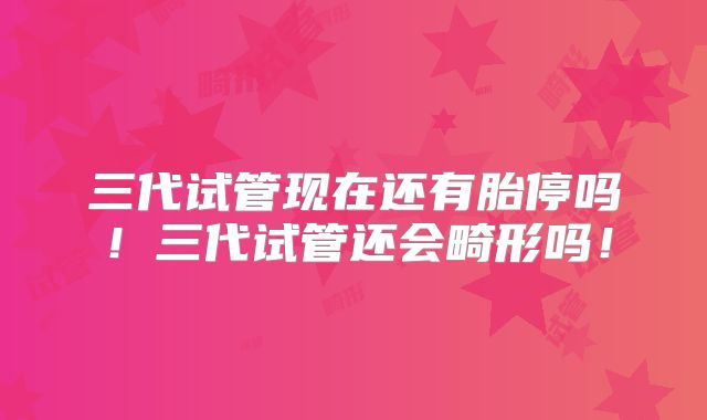 三代试管现在还有胎停吗!三代试管还会畸形吗!