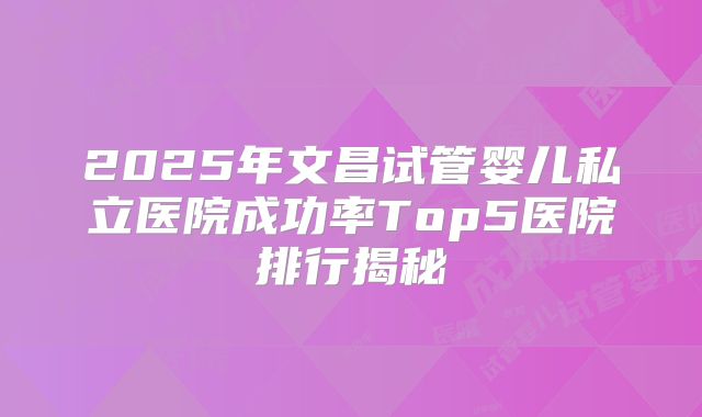 2025年文昌试管婴儿私立医院成功率Top5医院排行揭秘