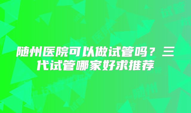 随州医院可以做试管吗？三代试管哪家好求推荐