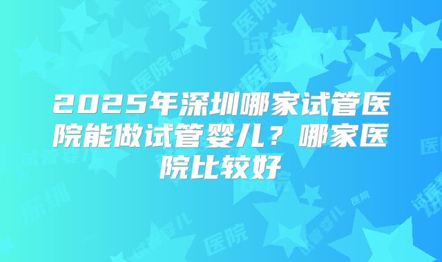 2025年深圳哪家试管医院能做试管婴儿？哪家医院比较好