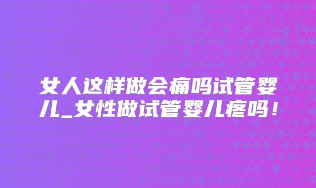 女人这样做会痛吗试管婴儿_女性做试管婴儿疼吗!