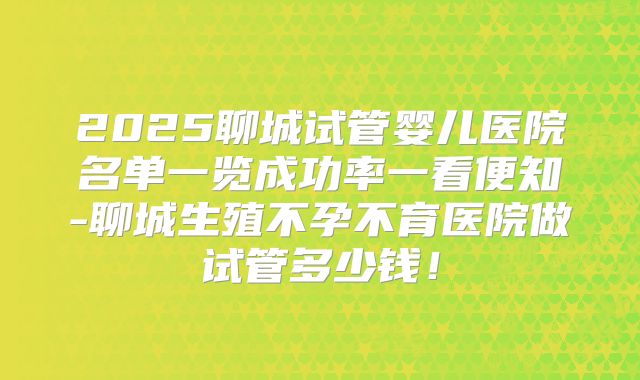 2025聊城试管婴儿医院名单一览成功率一看便知-聊城生殖不孕不育医院做试管多少钱！