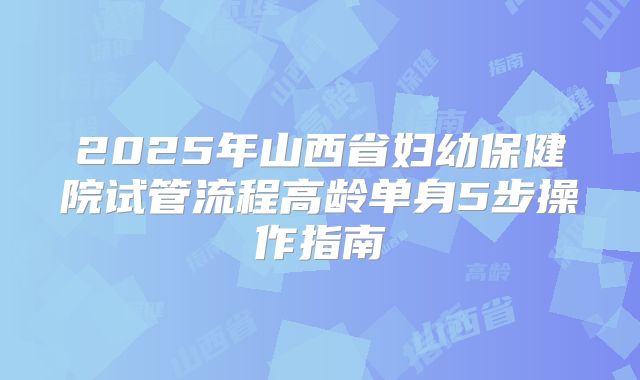 2025年山西省妇幼保健院试管流程高龄单身5步操作指南