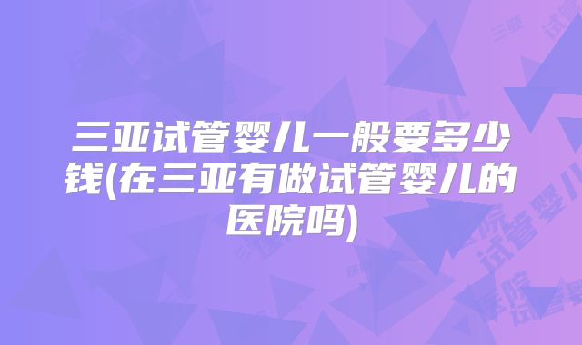 三亚试管婴儿一般要多少钱(在三亚有做试管婴儿的医院吗)