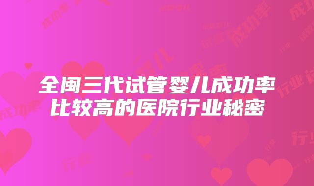 全闽三代试管婴儿成功率比较高的医院行业秘密