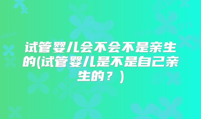 试管婴儿会不会不是亲生的(试管婴儿是不是自己亲生的?)
