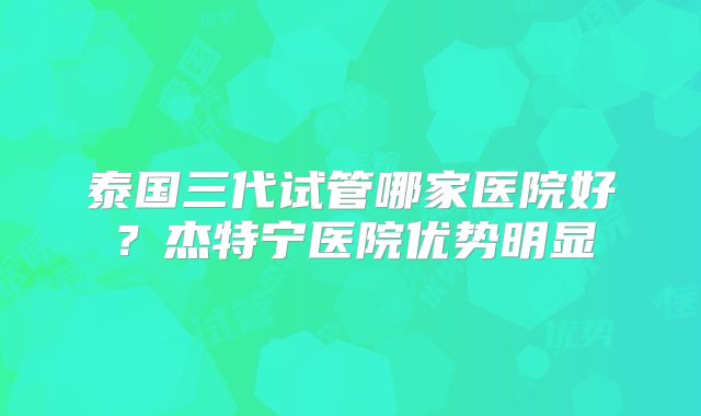 泰国三代试管哪家医院好？杰特宁医院优势明显