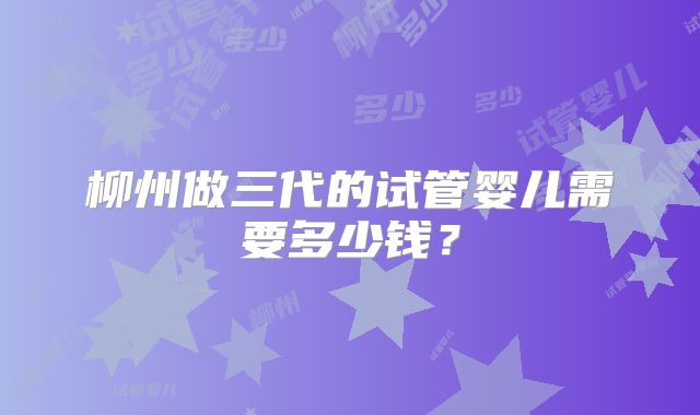 柳州做三代的试管婴儿需要多少钱？