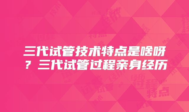 三代试管技术特点是啥呀？三代试管过程亲身经历