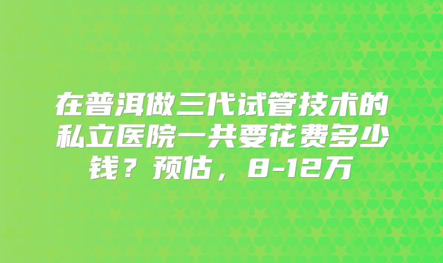 在普洱做三代试管技术的私立医院一共要花费多少钱？预估，8-12万