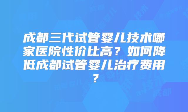 成都三代试管婴儿技术哪家医院性价比高？如何降低成都试管婴儿治疗费用？