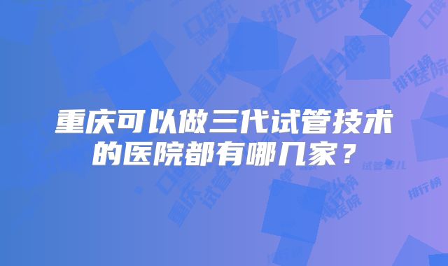 重庆可以做三代试管技术的医院都有哪几家？