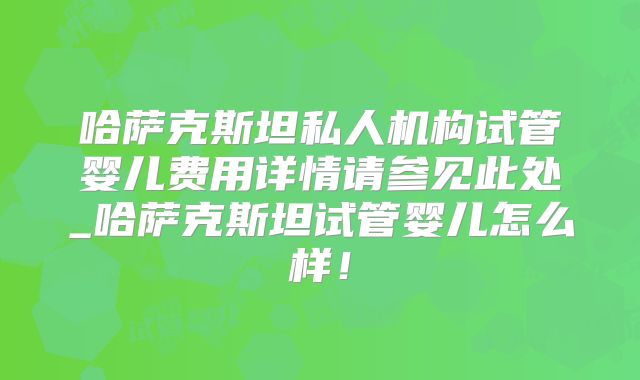 哈萨克斯坦私人机构试管婴儿费用详情请参见此处_哈萨克斯坦试管婴儿怎么样!