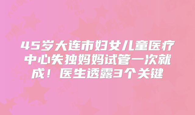 45岁大连市妇女儿童医疗中心失独妈妈试管一次就成！医生透露3个关键