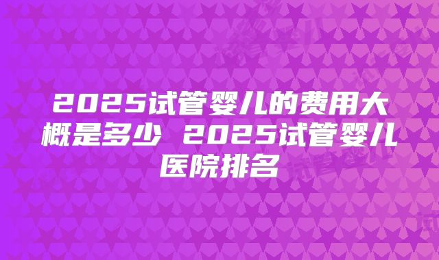 2025试管婴儿的费用大概是多少 2025试管婴儿医院排名