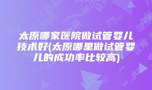 太原哪家医院做试管婴儿技术好(太原哪里做试管婴儿的成功率比较高)