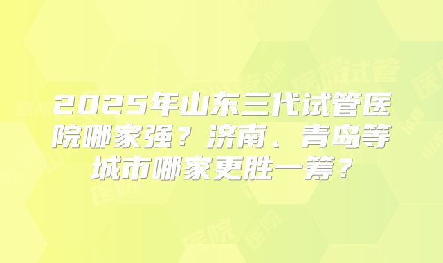 2025年山东三代试管医院哪家强？济南、青岛等城市哪家更胜一筹？