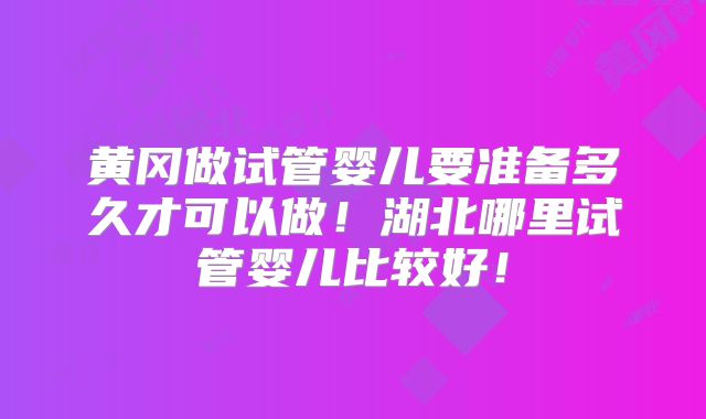 黄冈做试管婴儿要准备多久才可以做！湖北哪里试管婴儿比较好！