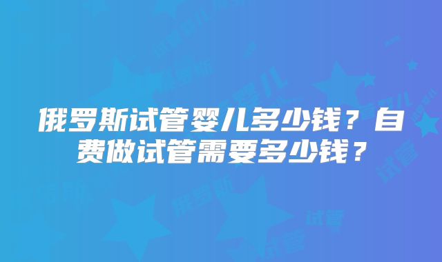 俄罗斯试管婴儿多少钱？自费做试管需要多少钱？