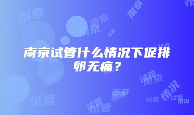 南京试管什么情况下促排卵无痛？
