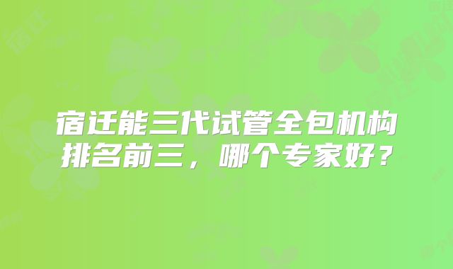 宿迁能三代试管全包机构排名前三，哪个专家好？