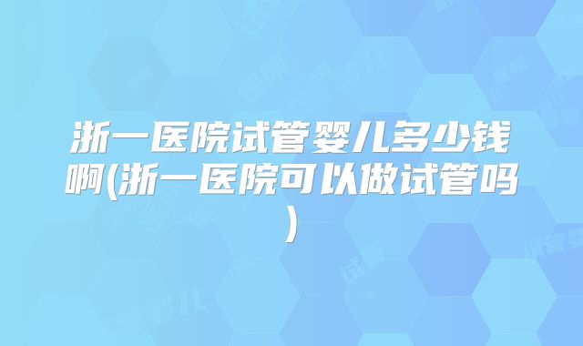 浙一医院试管婴儿多少钱啊(浙一医院可以做试管吗)