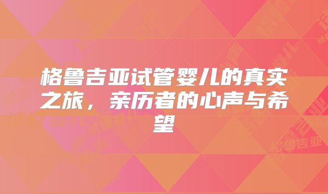 格鲁吉亚试管婴儿的真实之旅，亲历者的心声与希望