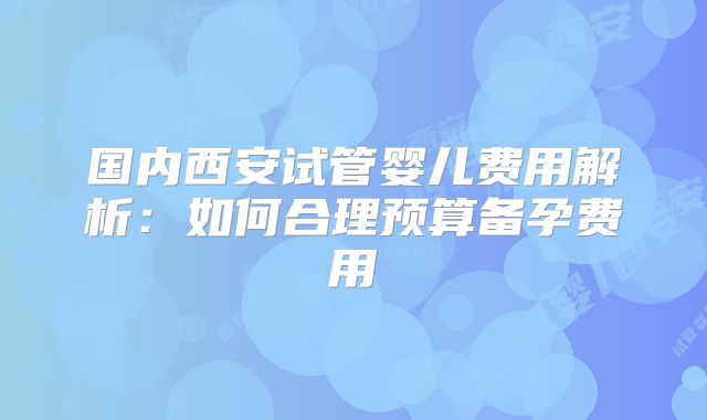 国内西安试管婴儿费用解析：如何合理预算备孕费用