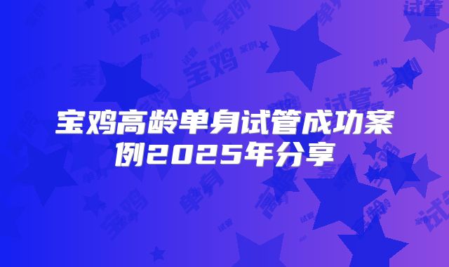 宝鸡高龄单身试管成功案例2025年分享