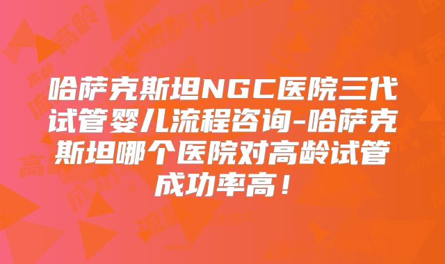哈萨克斯坦NGC医院三代试管婴儿流程咨询-哈萨克斯坦哪个医院对高龄试管成功率高！