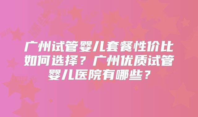 广州试管婴儿套餐性价比如何选择？广州优质试管婴儿医院有哪些？