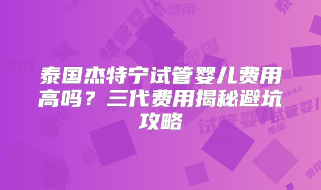 泰国杰特宁试管婴儿费用高吗？三代费用揭秘避坑攻略