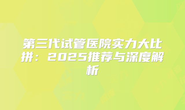 第三代试管医院实力大比拼：2025推荐与深度解析