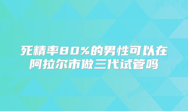 死精率80%的男性可以在阿拉尔市做三代试管吗