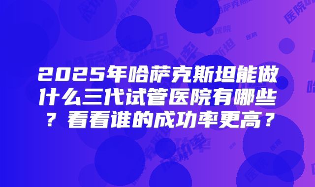 2025年哈萨克斯坦能做什么三代试管医院有哪些？看看谁的成功率更高？