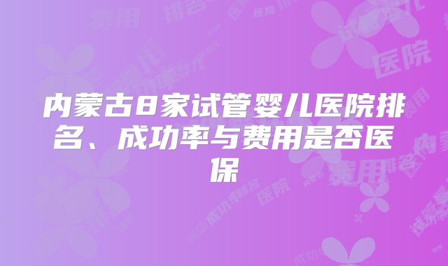 内蒙古8家试管婴儿医院排名、成功率与费用是否医保